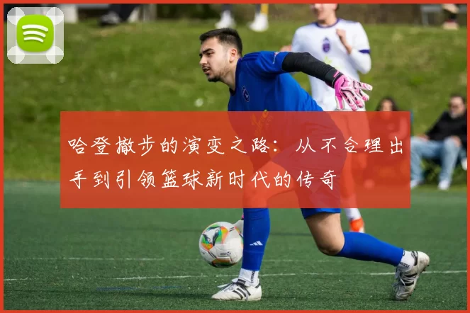 哈登撤步的演变之路：从不合理出手到引领篮球新时代的传奇