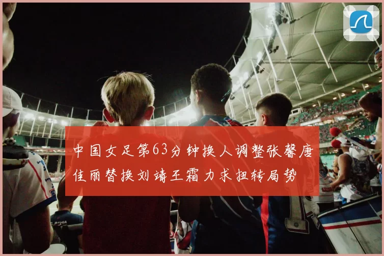 中国女足第63分钟换人调整张馨唐佳丽替换刘靖王霜力求扭转局势