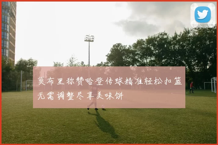 莫布里称赞哈登传球精准轻松扣篮无需调整尽享美味饼