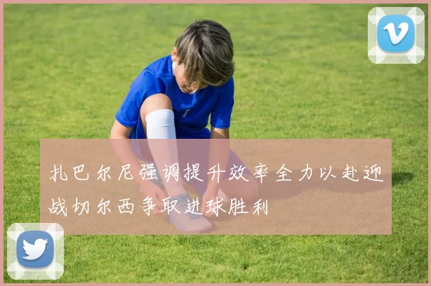 扎巴尔尼强调提升效率全力以赴迎战切尔西争取进球胜利