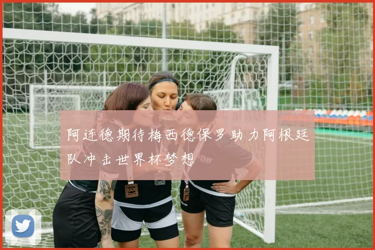 阿连德期待梅西德保罗助力阿根廷队冲击世界杯梦想