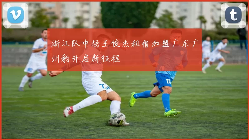 浙江队中场王俊杰租借加盟广东广州豹开启新征程