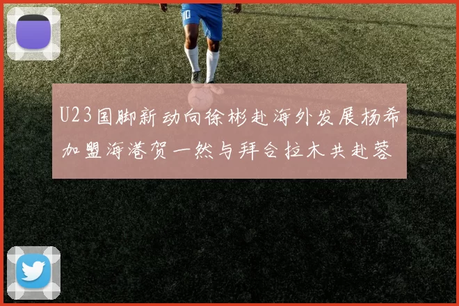 U23国脚新动向徐彬赴海外发展杨希加盟海港贺一然与拜合拉木共赴蓉城