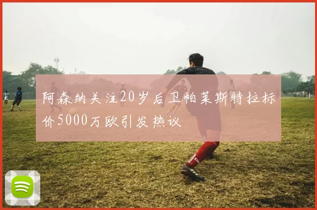 阿森纳关注20岁后卫帕莱斯特拉标价5000万欧引发热议