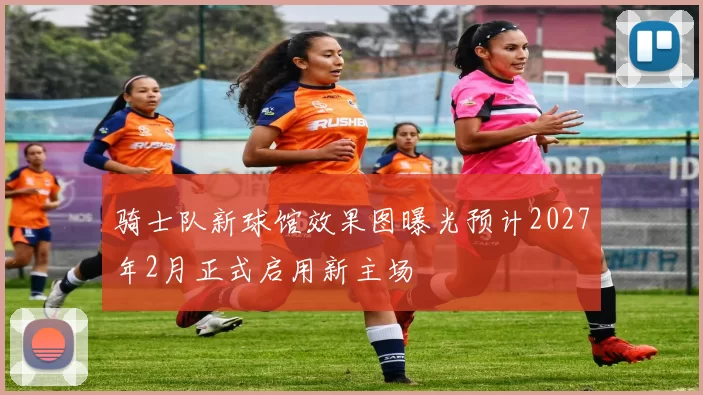 骑士队新球馆效果图曝光预计2027年2月正式启用新主场