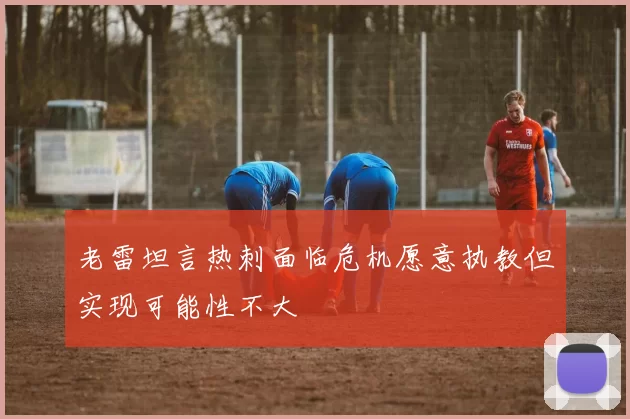 老雷坦言热刺面临危机愿意执教但实现可能性不大