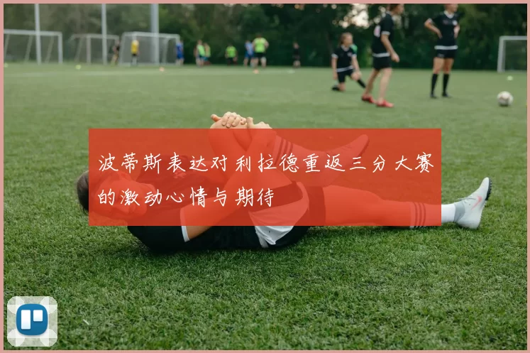 波蒂斯表达对利拉德重返三分大赛的激动心情与期待