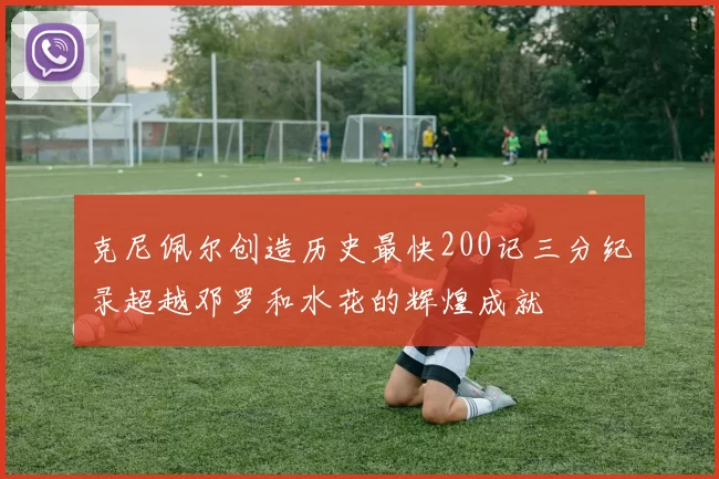 克尼佩尔创造历史最快200记三分纪录超越邓罗和水花的辉煌成就