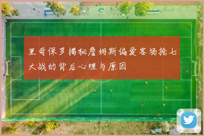 里奇保罗揭秘詹姆斯偏爱客场抢七大战的背后心理与原因