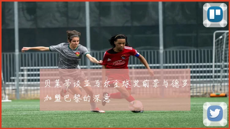 贝莱蒂谈亚马尔金球奖前景与德罗加盟巴黎的深意